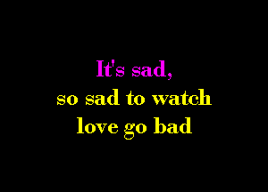 It's sad,
so sad to watch

love go bad