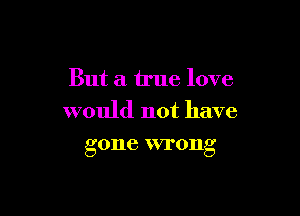 But a true love

would not have
gone wrong