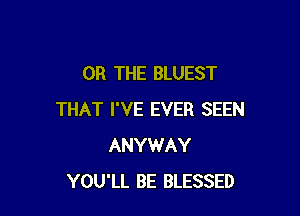 OR THE BLUEST

THAT I'VE EVER SEEN
ANYWAY
YOU'LL BE BLESSED