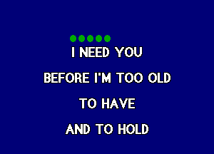 I NEED YOU

BEFORE I'M T00 OLD
TO HAVE
AND TO HOLD