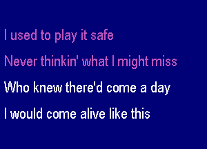 Who knew there'd come a day

I would come alive like this