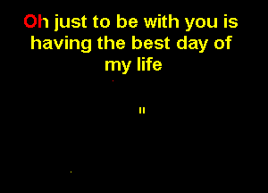 Oh just to be with you is
having the best day of
my life