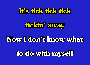 It's tick tick tick
tickin' away
Now I don't know what

to do with myself
