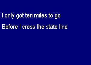 I only got ten miles to go

Before I cross the state line