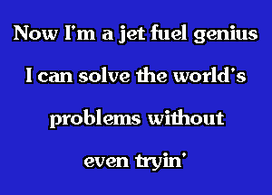Now I'm a jet fuel genius
I can solve the world's
problems without

even tryin'