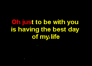 Oh just to be with you
is having the best day

of my. life