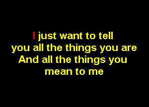 I just want to tell
you all the things you are

And all the things you
mean to me