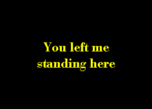 You left me

standing here