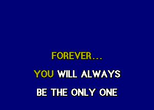 FOREVER...
YOU WILL ALWAYS
BE THE ONLY ONE