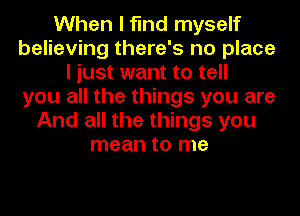 When I find myself
believing there's no place
I just want to tell
you all the things you are
And all the things you
mean to me