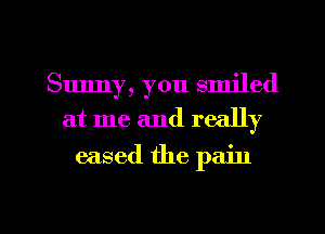 Sunny, you smiled
at me and really
eased the pain

g