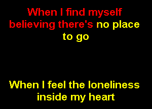 When I find myself
believing there's no place
to go

When I feel the loneliness
inside my heart