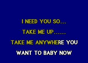 I NEED YOU SO...

TAKE ME UP ......
TAKE ME ANYWHERE YOU
WANT TO BABY NOW