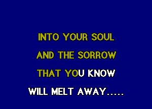 INTO YOUR SOUL

AND THE SORROW
THAT YOU KNOW
WILL MELT AWAY .....