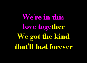 W e're in this
love together
We got the kind
that'll last forever

g