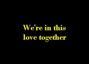 W e're in this

love together