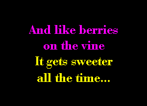 And like berries

on the vine

It gets sweeter

all the time...