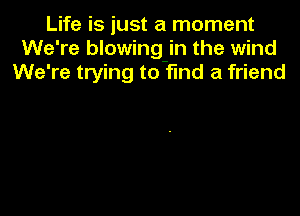 Life is just a moment
We're blowing-in the wind
We're trying to find a friend