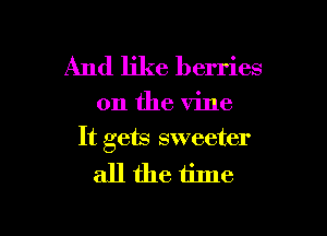 And like berries

on the vine

It gets sweeter

allthe time