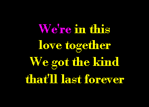 W e're in this
love together
We got the kind
that'll last forever

g