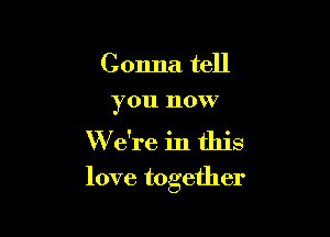 Gonna tell
you now

W e're in this

love together