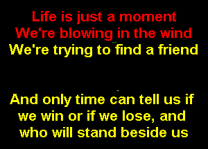 Life is just a moment
We're blowing-in the wind
We're trying to find a friend

And only time can tell us if
we win or if we lose, and
who will stand beside us