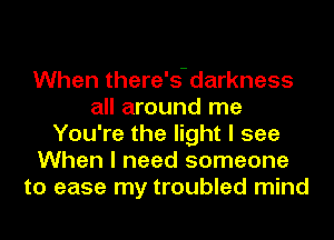 When there's-darkness
all around me
You're the light I see
When I need someone
to ease my troubled mind