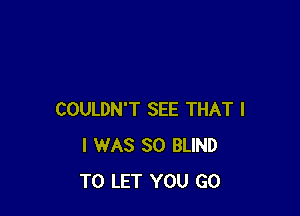 COULDN'T SEE THAT I
I WAS 30 BLIND
TO LET YOU GO
