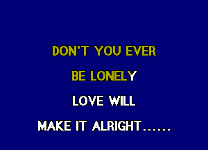 DON'T YOU EVER

BE LONELY
LOVE WILL
MAKE IT ALRIGHT ......