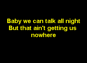 Baby we can talk all night
But that ain't getting us

nowhere