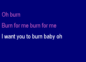 lwant you to burn baby oh