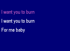 I want you to burn

For me baby