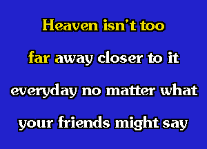 Heaven isn't too
far away closer to it
everyday no matter what

your friends might say