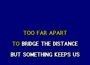 T00 FAR APART
T0 BRIDGE THE DISTANCE
BUT SOMETHING KEEPS US