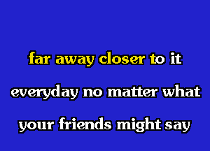 far away closer to it
everyday no matter what

your friends might say