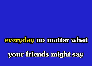 everyday no matter what

your friends might say