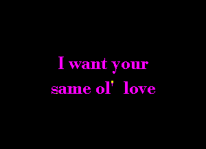 I want your

same 01' love