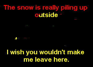 The snow is really piling up
outside -'

J.

I wish you wouldn't make
me leave here.