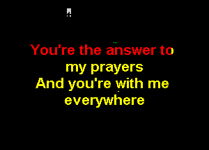 You're the ahswer to
my prayers

And you're with me
everywhere