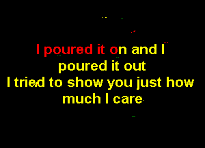 I poured it on and I
poured it out

ltried to show you just how
much I care