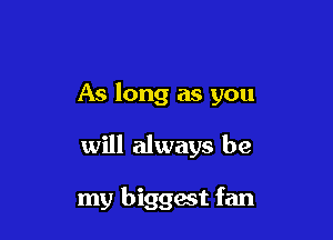 As long as you

will always be

my biggait fan