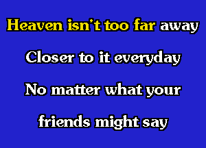 Heaven isn't too far away
Closer to it everyday
No matter what your

friends might say