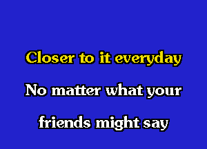 Closer to it everyday

No matter what your

friends might say