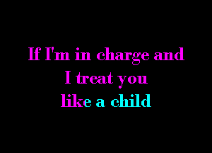 If I'm in charge and

I treat you
like a child