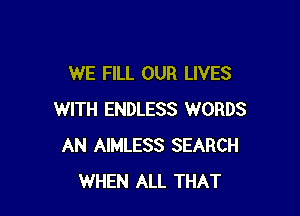 WE FILL OUR LIVES

WITH ENDLESS WORDS
AN AIMLESS SEARCH
WHEN ALL THAT