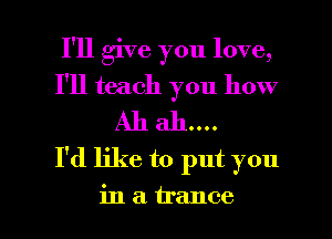 I'll give you love,
I'll teach you how
I'd like to put you

in a trance l