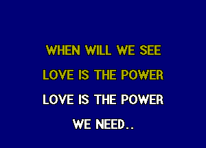 WHEN WILL WE SEE

LOVE IS THE POWER
LOVE IS THE POWER
WE NEED..