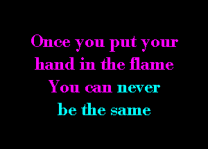 Once you put your
hand in the flame

You can never

be the same

g
