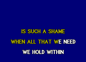 IS SUCH A SHAME
WHEN ALL THAT WE NEED
WE HOLD WITHIN