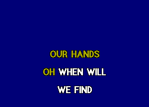 OUR HANDS
0H WHEN WILL
WE FIND